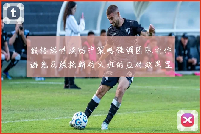 戴格诺特谈防守策略强调团队合作避免急躁抢断对文班的应对效果显著