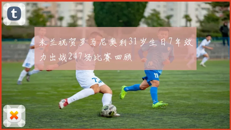 米兰祝贺罗马尼奥利31岁生日7年效力出战247场比赛回顾