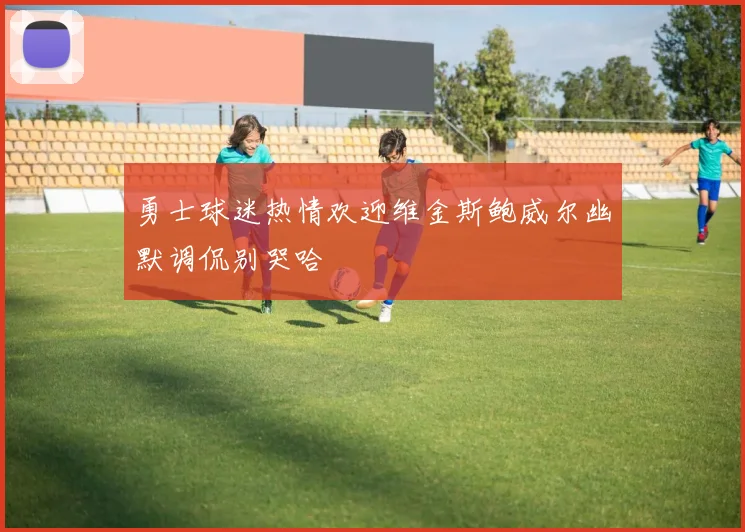 勇士球迷热情欢迎维金斯鲍威尔幽默调侃别哭哈