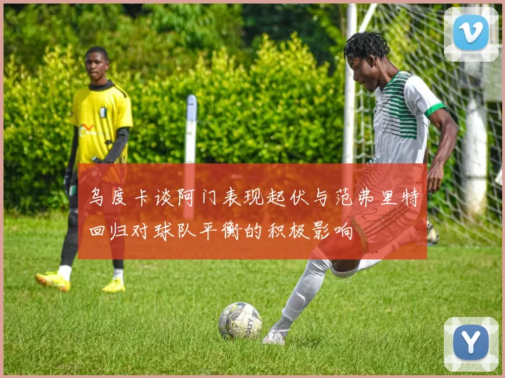 乌度卡谈阿门表现起伏与范弗里特回归对球队平衡的积极影响