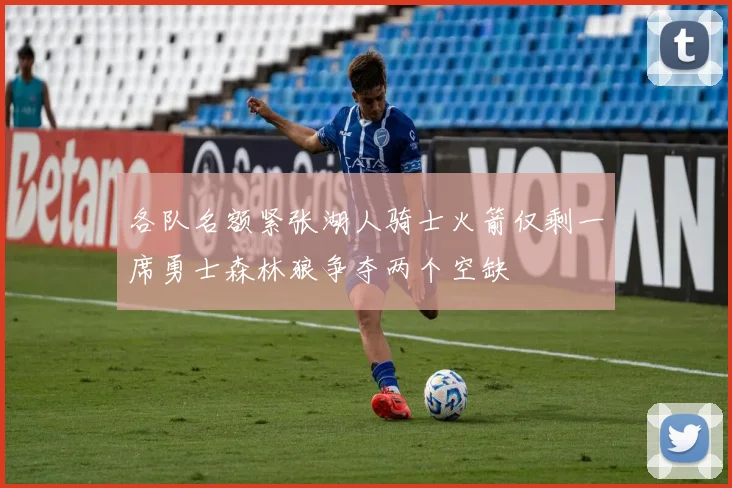 各队名额紧张湖人骑士火箭仅剩一席勇士森林狼争夺两个空缺
