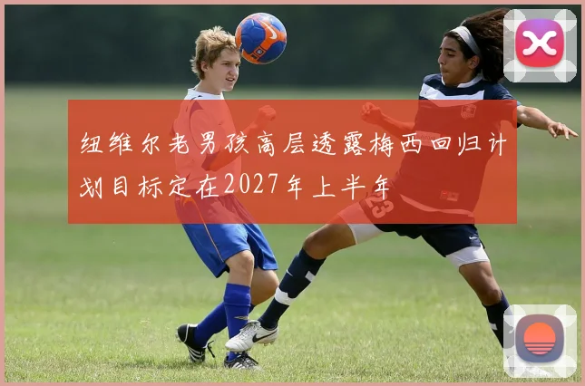 纽维尔老男孩高层透露梅西回归计划目标定在2027年上半年
