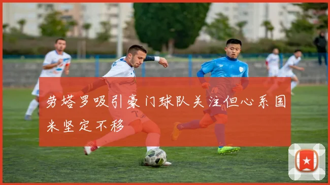 劳塔罗吸引豪门球队关注但心系国米坚定不移