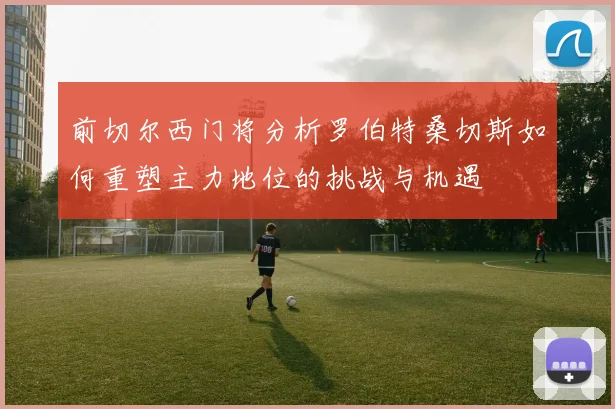 前切尔西门将分析罗伯特桑切斯如何重塑主力地位的挑战与机遇