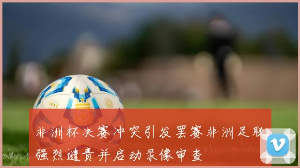 非洲杯决赛冲突引发罢赛非洲足联强烈谴责并启动录像审查