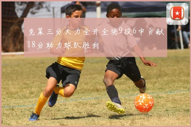 克莱三分火力全开全场9投6中贡献18分助力球队胜利