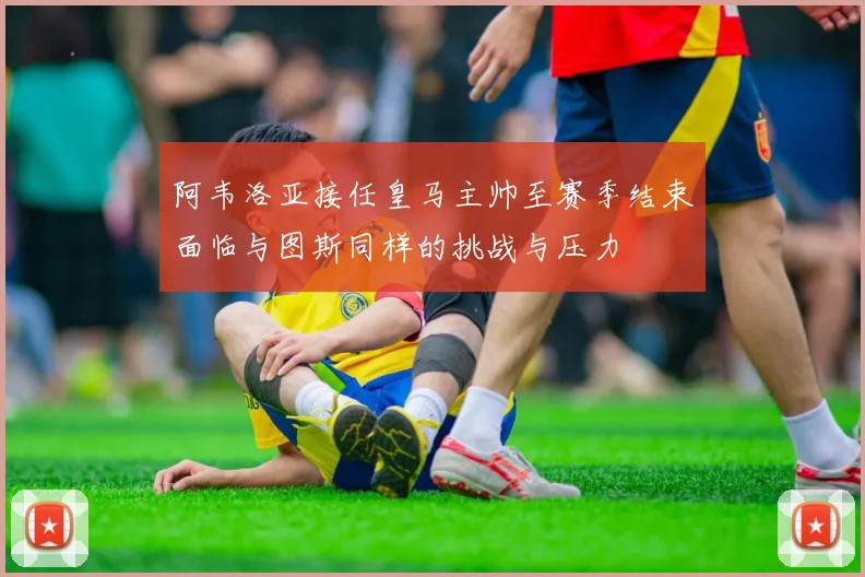 阿韦洛亚接任皇马主帅至赛季结束面临与图斯同样的挑战与压力