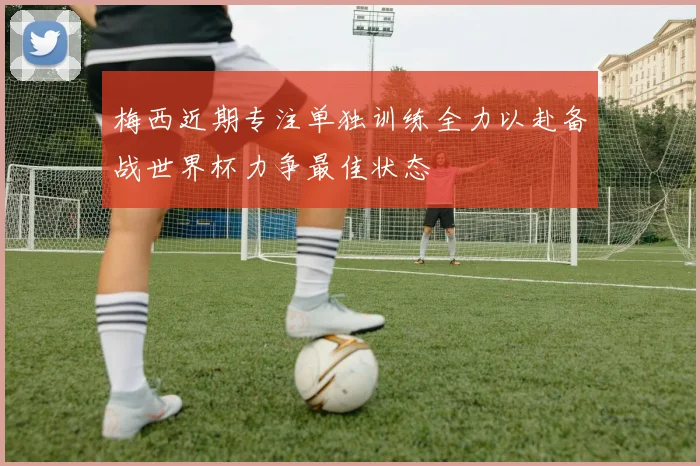梅西近期专注单独训练全力以赴备战世界杯力争最佳状态