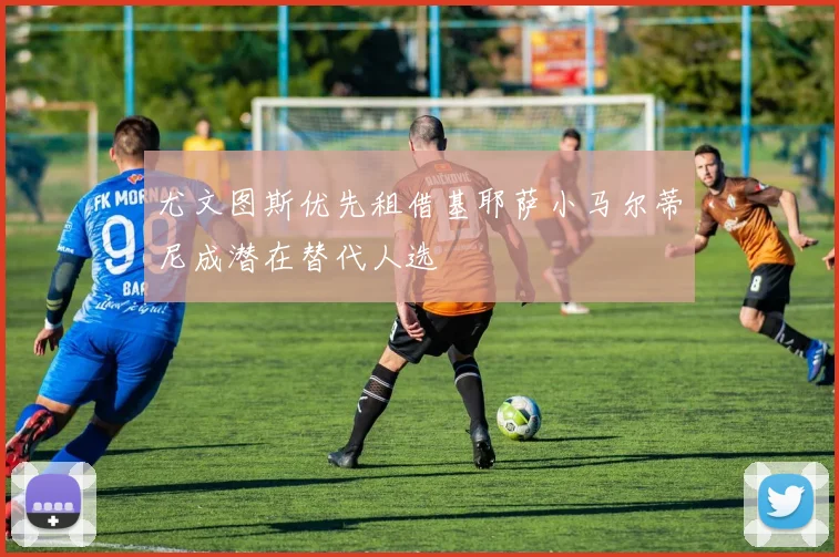 尤文图斯优先租借基耶萨小马尔蒂尼成潜在替代人选