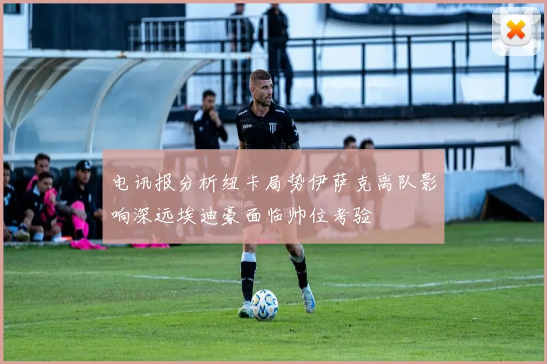 电讯报分析纽卡局势伊萨克离队影响深远埃迪豪面临帅位考验