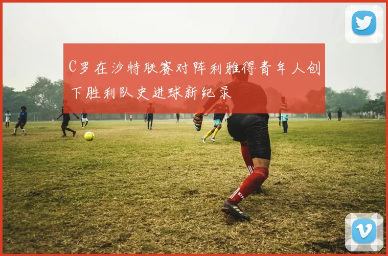 C罗在沙特联赛对阵利雅得青年人创下胜利队史进球新纪录