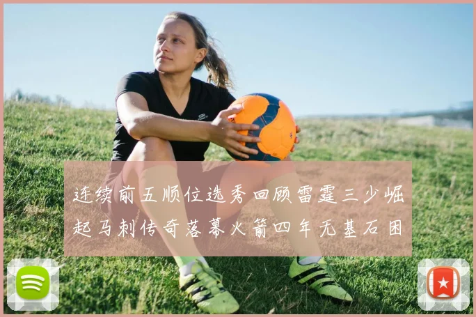 连续前五顺位选秀回顾雷霆三少崛起马刺传奇落幕火箭四年无基石困境