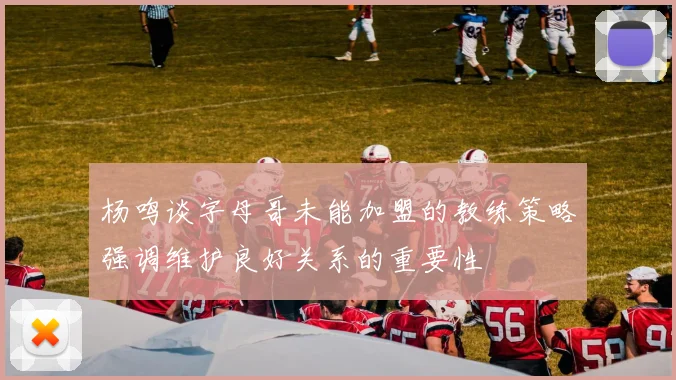 杨鸣谈字母哥未能加盟的教练策略强调维护良好关系的重要性