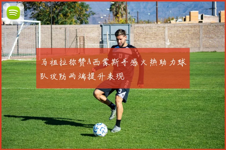 马祖拉称赞A西蒙斯手感火热助力球队攻防两端提升表现