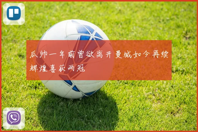 瓜帅一年前曾欲离开曼城如今再续辉煌喜获两冠