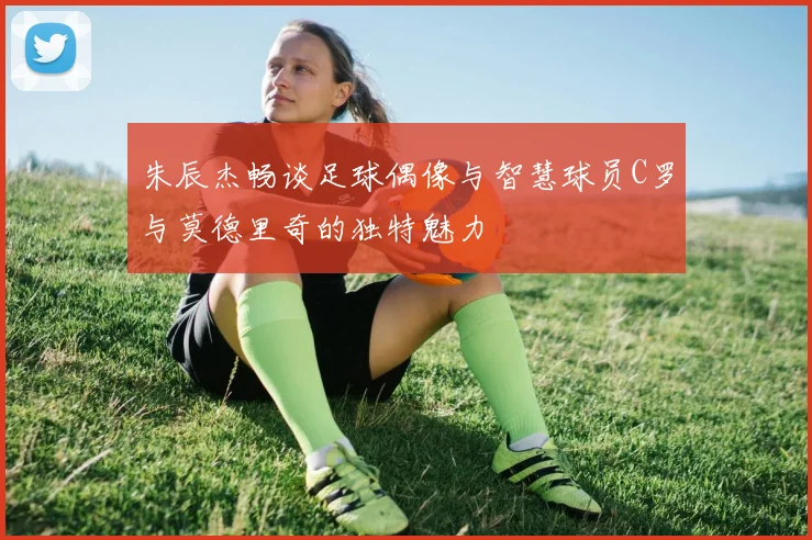 朱辰杰畅谈足球偶像与智慧球员C罗与莫德里奇的独特魅力