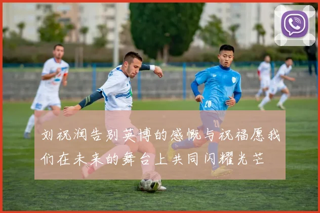 刘祝润告别英博的感慨与祝福愿我们在未来的舞台上共同闪耀光芒