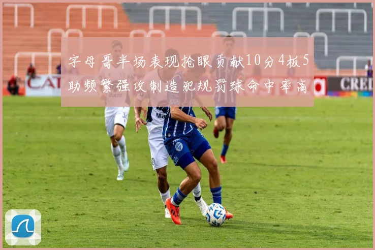 字母哥半场表现抢眼贡献10分4板5助频繁强攻制造犯规罚球命中率高