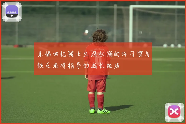 乐福回忆骑士生涯初期的坏习惯与缺乏老将指导的成长经历